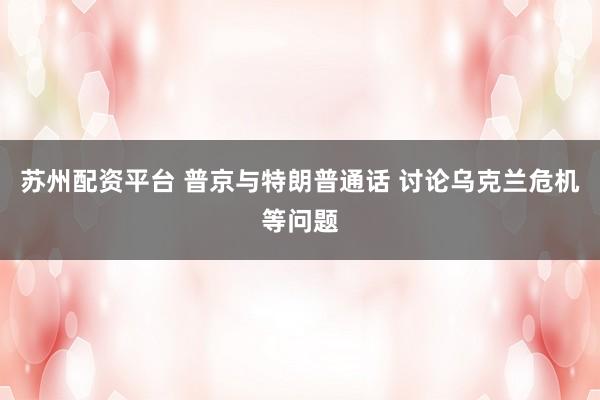 苏州配资平台 普京与特朗普通话 讨论乌克兰危机等问题