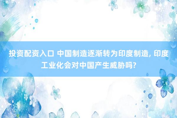 投资配资入口 中国制造逐渐转为印度制造, 印度工业化会对中国产生威胁吗?