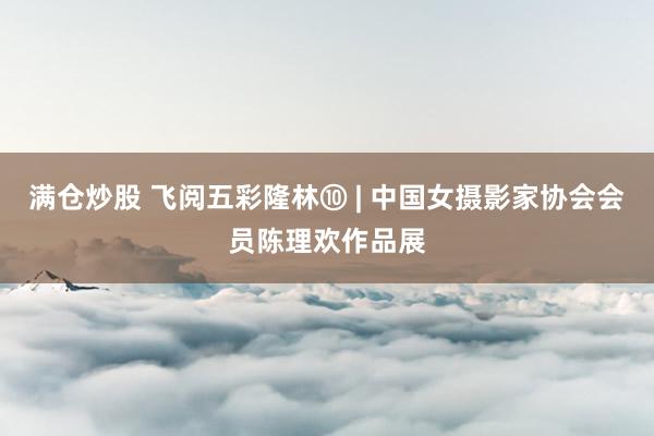 满仓炒股 飞阅五彩隆林⑩ | 中国女摄影家协会会员陈理欢作品展