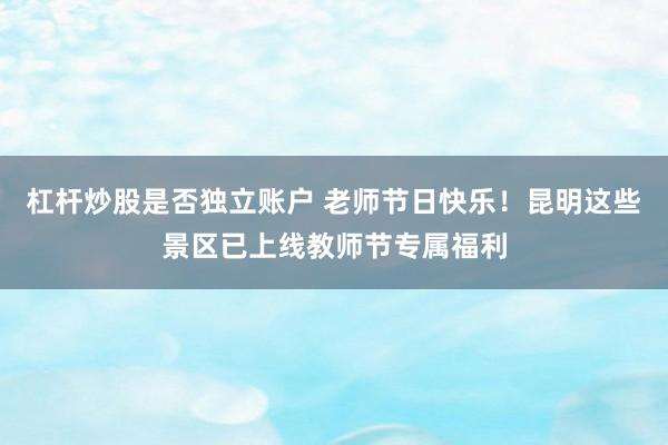 杠杆炒股是否独立账户 老师节日快乐！昆明这些景区已上线教师节专属福利