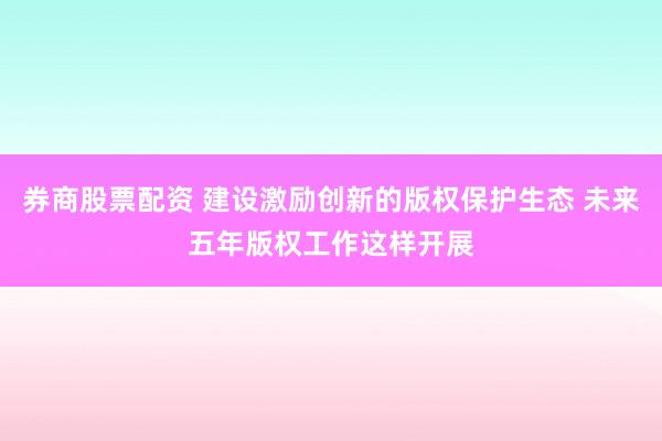 券商股票配资 建设激励创新的版权保护生态 未来五年版权工作这样开展