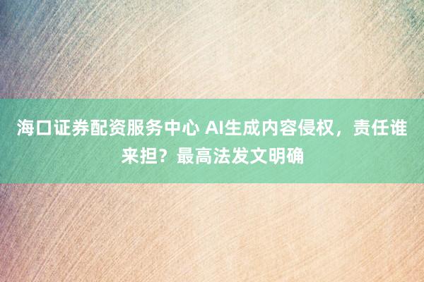 海口证券配资服务中心 AI生成内容侵权，责任谁来担？最高法发文明确