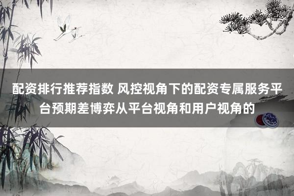 配资排行推荐指数 风控视角下的配资专属服务平台预期差博弈从平台视角和用户视角的