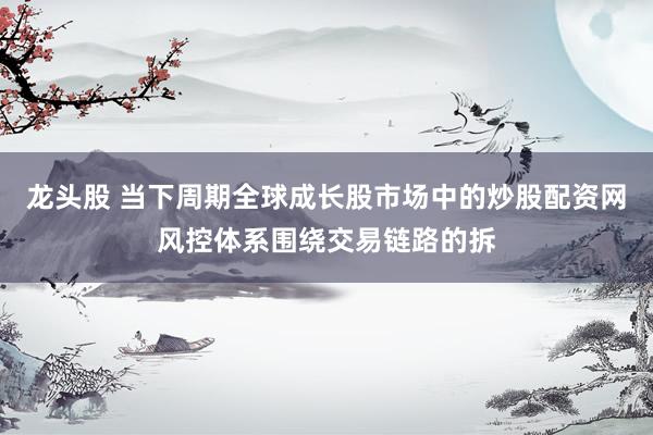 龙头股 当下周期全球成长股市场中的炒股配资网风控体系围绕交易链路的拆