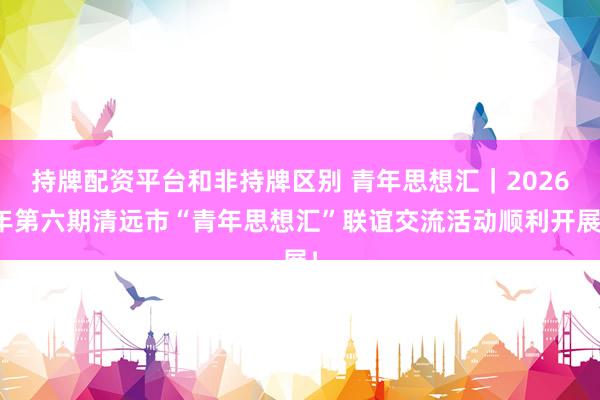 持牌配资平台和非持牌区别 青年思想汇｜2026年第六期清远市“青年思想汇”联谊交流活动顺利开展！
