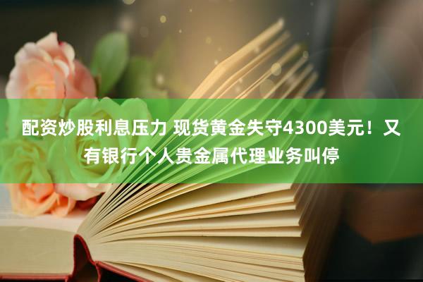 配资炒股利息压力 现货黄金失守4300美元！又有银行个人贵金属代理业务叫停