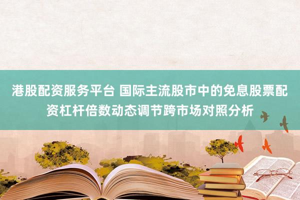 港股配资服务平台 国际主流股市中的免息股票配资杠杆倍数动态调节跨市场对照分析