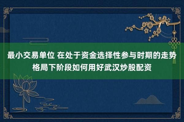 最小交易单位 在处于资金选择性参与时期的走势格局下阶段如何用好武汉炒股配资