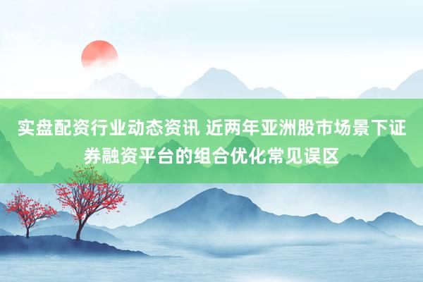 实盘配资行业动态资讯 近两年亚洲股市场景下证券融资平台的组合优化常见误区