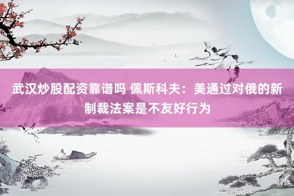 武汉炒股配资靠谱吗 佩斯科夫：美通过对俄的新制裁法案是不友好行为