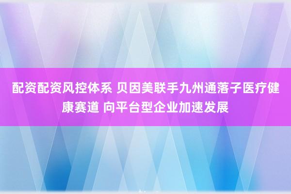 配资配资风控体系 贝因美联手九州通落子医疗健康赛道 向平台型企业加速发展
