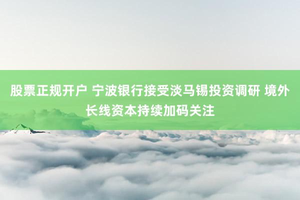 股票正规开户 宁波银行接受淡马锡投资调研 境外长线资本持续加码关注