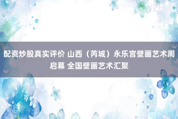 配资炒股真实评价 山西（芮城）永乐宫壁画艺术周启幕 全国壁画艺术汇聚