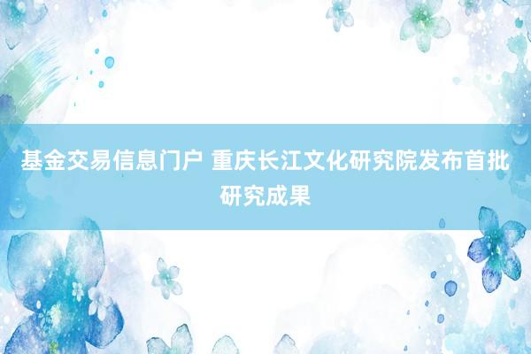 基金交易信息门户 重庆长江文化研究院发布首批研究成果