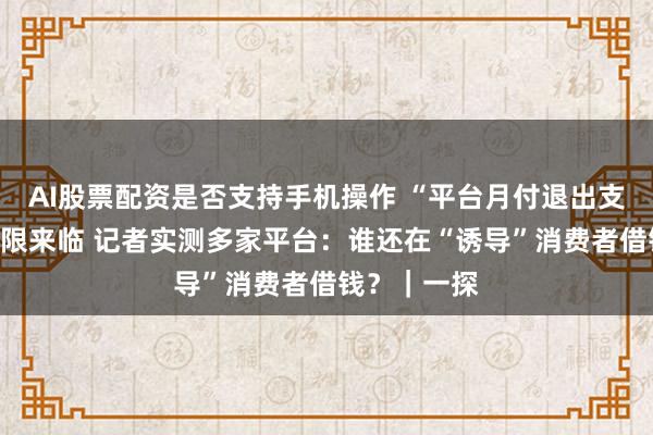AI股票配资是否支持手机操作 “平台月付退出支付选项”大限来临 记者实测多家平台：谁还在“诱导”消费者借钱？｜一探