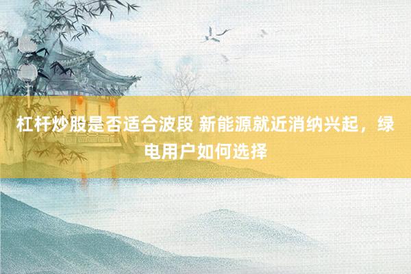 杠杆炒股是否适合波段 新能源就近消纳兴起，绿电用户如何选择