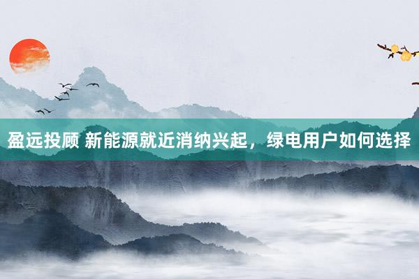 盈远投顾 新能源就近消纳兴起，绿电用户如何选择