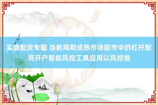 实盘配资专题 当前周期成熟市场股市中的杠杆配资开户智能风控工具应用以风控指