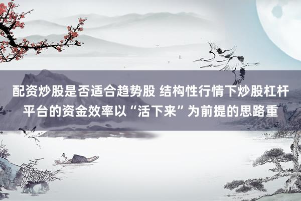 配资炒股是否适合趋势股 结构性行情下炒股杠杆平台的资金效率以“活下来”为前提的思路重