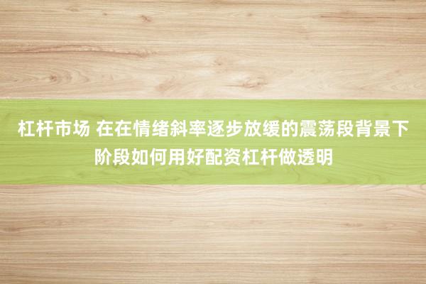 杠杆市场 在在情绪斜率逐步放缓的震荡段背景下阶段如何用好配资杠杆做透明
