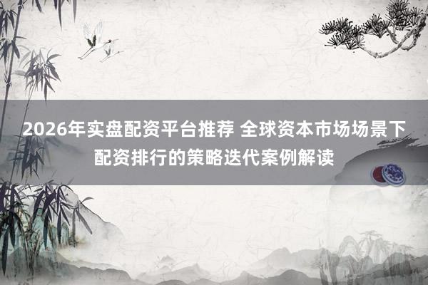 2026年实盘配资平台推荐 全球资本市场场景下配资排行的策略迭代案例解读