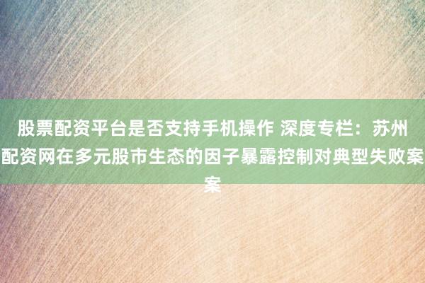 股票配资平台是否支持手机操作 深度专栏：苏州配资网在多元股市生态的因子暴露控制对典型失败案