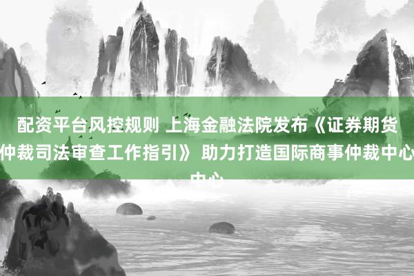 配资平台风控规则 上海金融法院发布《证券期货仲裁司法审查工作指引》 助力打造国际商事仲裁中心