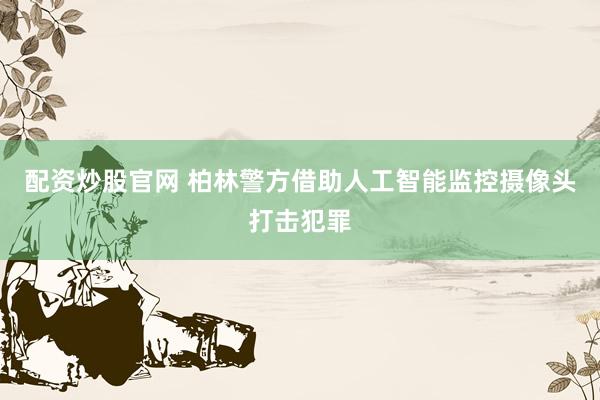 配资炒股官网 柏林警方借助人工智能监控摄像头打击犯罪