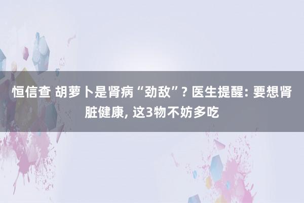 恒信查 胡萝卜是肾病“劲敌”? 医生提醒: 要想肾脏健康, 这3物不妨多吃