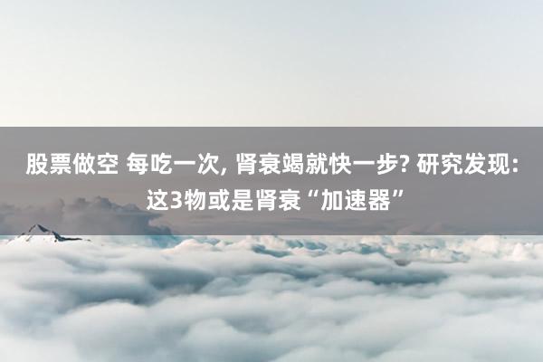 股票做空 每吃一次, 肾衰竭就快一步? 研究发现: 这3物或是肾衰“加速器”