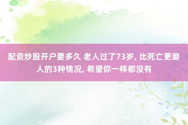 配资炒股开户要多久 老人过了73岁, 比死亡更磨人的3种情况, 希望你一样都没有