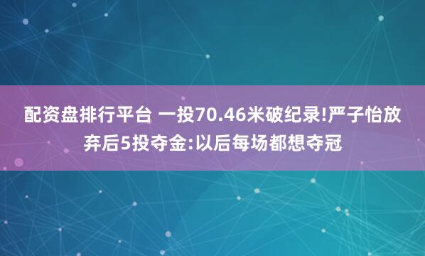 配资盘排行平台 一投70.46米破纪录!严子怡放弃后5投夺金:以后每场都想夺冠