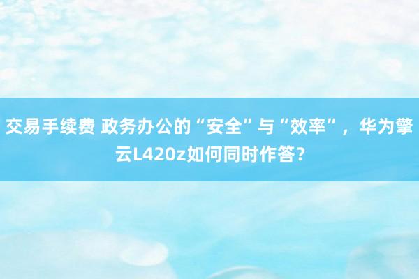 交易手续费 政务办公的“安全”与“效率”，华为擎云L420z如何同时作答？