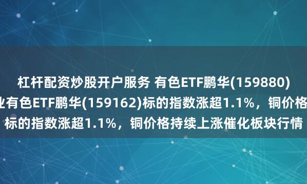 杠杆配资炒股开户服务 有色ETF鹏华(159880)标的指数涨近1%，工业有色ETF鹏华(159162)标的指数涨超1.1%，铜价格持续上涨催化板块行情