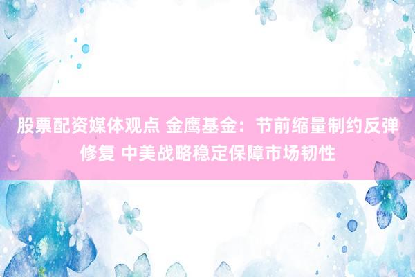 股票配资媒体观点 金鹰基金：节前缩量制约反弹修复 中美战略稳定保障市场韧性