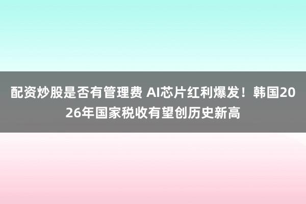 配资炒股是否有管理费 AI芯片红利爆发！韩国2026年国家税收有望创历史新高