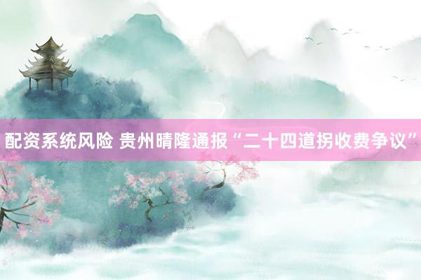 配资系统风险 贵州晴隆通报“二十四道拐收费争议”