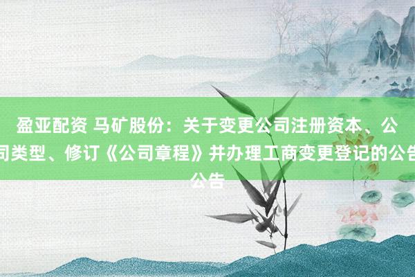 盈亚配资 马矿股份：关于变更公司注册资本、公司类型、修订《公司章程》并办理工商变更登记的公告