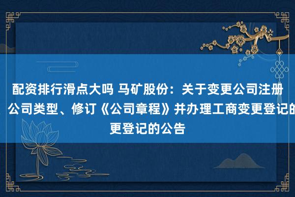 配资排行滑点大吗 马矿股份：关于变更公司注册资本、公司类型、修订《公司章程》并办理工商变更登记的公告