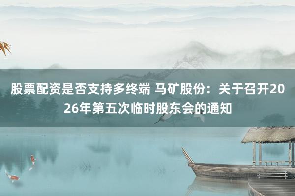 股票配资是否支持多终端 马矿股份：关于召开2026年第五次临时股东会的通知