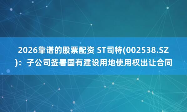 2026靠谱的股票配资 ST司特(002538.SZ)：子公司签署国有建设用地使用权出让合同