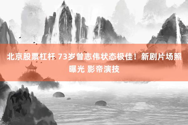 北京股票杠杆 73岁曾志伟状态极佳！新剧片场照曝光 影帝演技