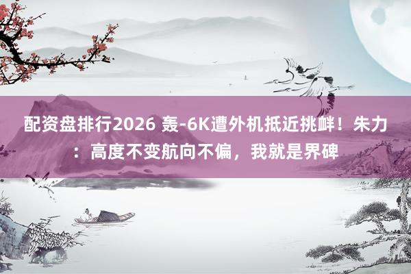 配资盘排行2026 轰-6K遭外机抵近挑衅！朱力：高度不变航向不偏，我就是界碑