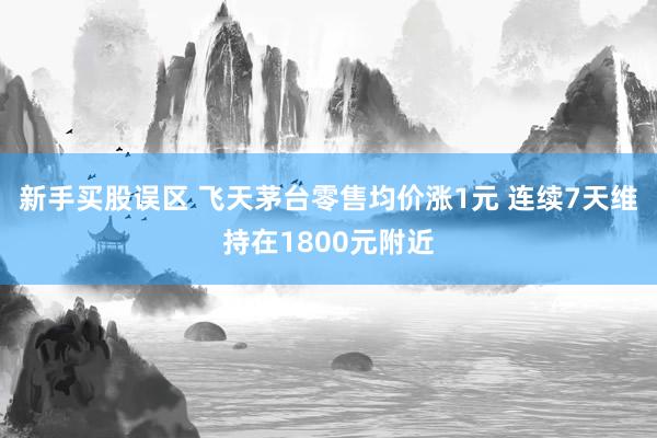 新手买股误区 飞天茅台零售均价涨1元 连续7天维持在1800元附近