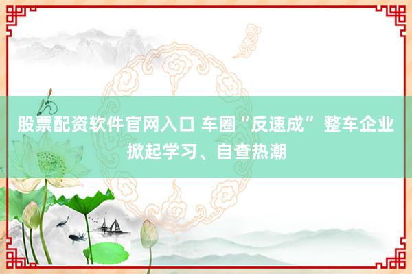 股票配资软件官网入口 车圈“反速成” 整车企业掀起学习、自查热潮
