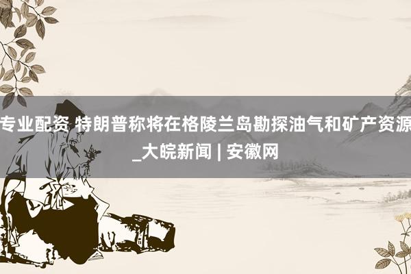 专业配资 特朗普称将在格陵兰岛勘探油气和矿产资源_大皖新闻 | 安徽网