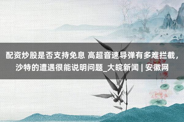 配资炒股是否支持免息 高超音速导弹有多难拦截，沙特的遭遇很能说明问题_大皖新闻 | 安徽网