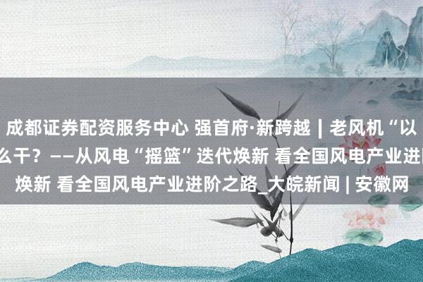 成都证券配资服务中心 强首府·新跨越∣老风机“以大代小”：绿电更新怎么干？——从风电“摇篮”迭代焕新 看全国风电产业进阶之路_大皖新闻 | 安徽网