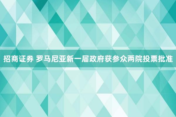 招商证券 罗马尼亚新一届政府获参众两院投票批准