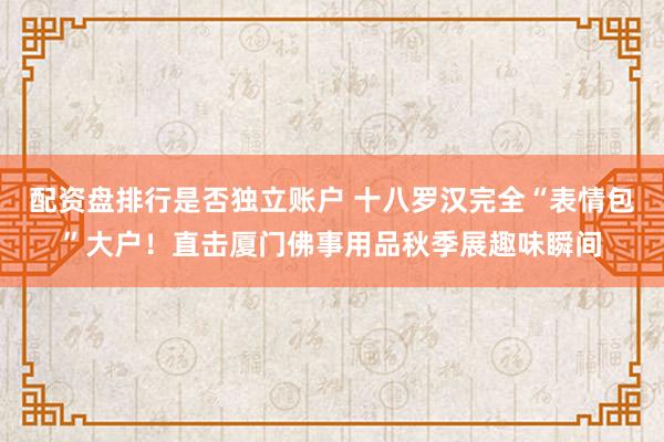 配资盘排行是否独立账户 十八罗汉完全“表情包”大户！直击厦门佛事用品秋季展趣味瞬间